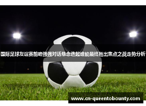 国际足球友谊赛前瞻强强对话悬念迭起谁能最终胜出焦点之战走势分析