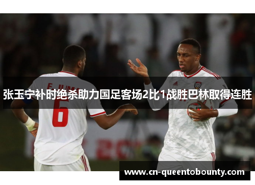 张玉宁补时绝杀助力国足客场2比1战胜巴林取得连胜
